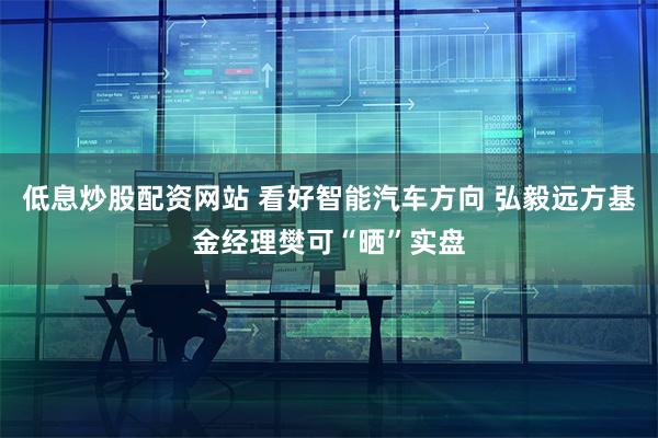 低息炒股配资网站 看好智能汽车方向 弘毅远方基金经理樊可“晒”实盘