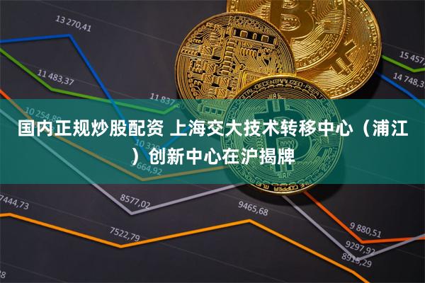 国内正规炒股配资 上海交大技术转移中心（浦江）创新中心在沪揭牌