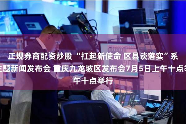 正规券商配资炒股 “扛起新使命 区县谈落实”系列主题新闻发布会 重庆九龙坡区发布会7月5日上午十点举行
