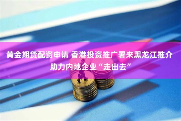 黄金期货配资申请 香港投资推广署来黑龙江推介 助力内地企业“走出去”