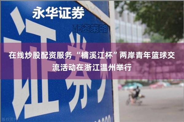 在线炒股配资服务 “楠溪江杯”两岸青年篮球交流活动在浙江温州举行