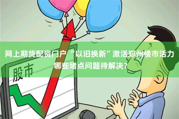网上期货配资门户 “以旧换新”激活郑州楼市活力 哪些堵点问题待解决？