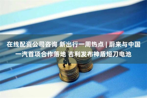 在线配资公司咨询 新出行一周热点 | 蔚来与中国一汽首项合作落地 吉利发布神盾短刀电池