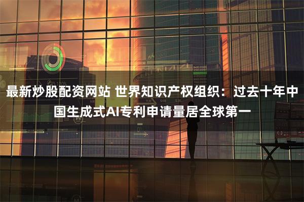 最新炒股配资网站 世界知识产权组织：过去十年中国生成式AI专利申请量居全球第一