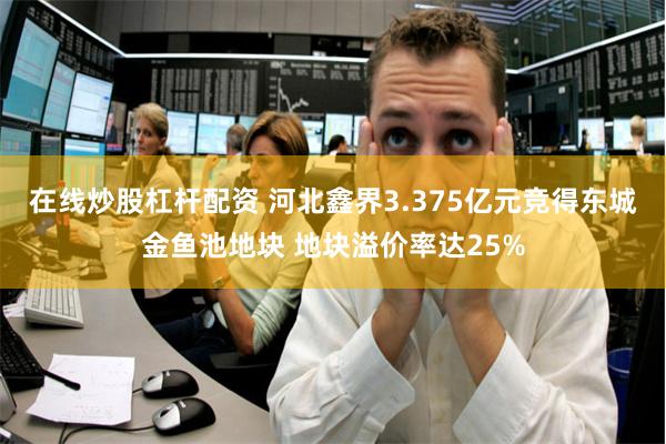 在线炒股杠杆配资 河北鑫界3.375亿元竞得东城金鱼池地块 地块溢价率达25%