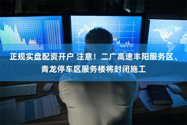 正规实盘配资开户 注意！二广高速丰阳服务区、青龙停车区服务楼将封闭施工