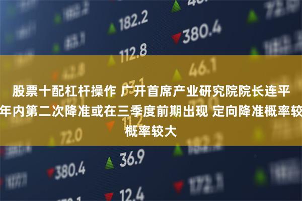 股票十配杠杆操作 广开首席产业研究院院长连平：年内第二次降准或在三季度前期出现 定向降准概率较大