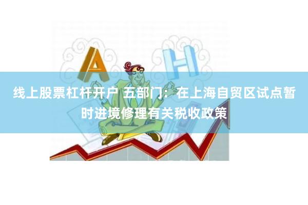 线上股票杠杆开户 五部门：在上海自贸区试点暂时进境修理有关税收政策
