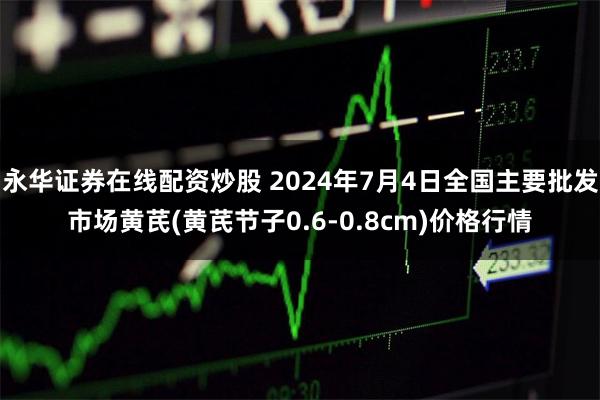 永华证券在线配资炒股 2024年7月4日全国主要批发市场黄芪(黄芪节子0.6-0.8cm)价格行情