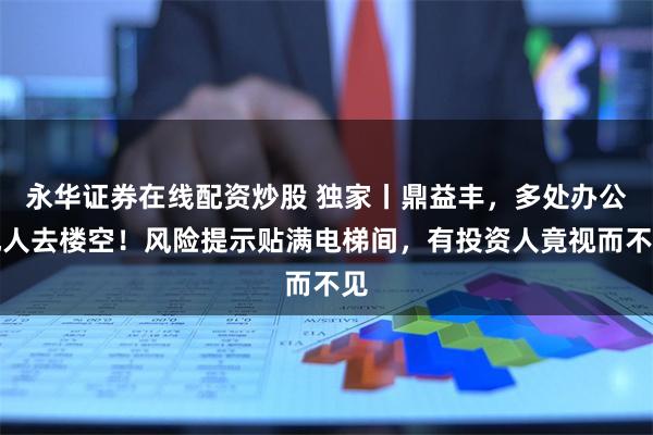 永华证券在线配资炒股 独家丨鼎益丰，多处办公地人去楼空！风险提示贴满电梯间，有投资人竟视而不见