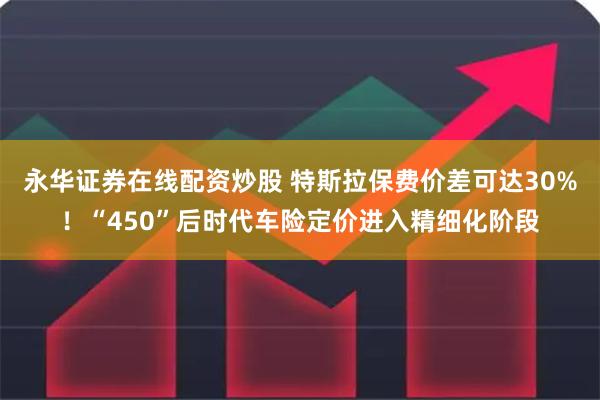 永华证券在线配资炒股 特斯拉保费价差可达30%！“450”后时代车险定价进入精细化阶段