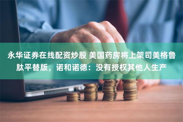 永华证券在线配资炒股 美国药房将上架司美格鲁肽平替版，诺和诺德：没有授权其他人生产