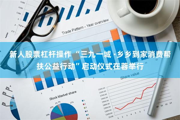 新人股票杠杆操作 “三九一城 ·乡乡到家消费帮扶公益行动”启动仪式在蓉举行