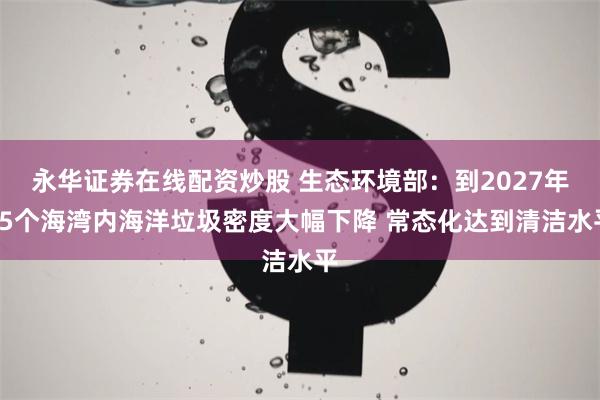 永华证券在线配资炒股 生态环境部：到2027年65个海湾内海洋垃圾密度大幅下降 常态化达到清洁水平