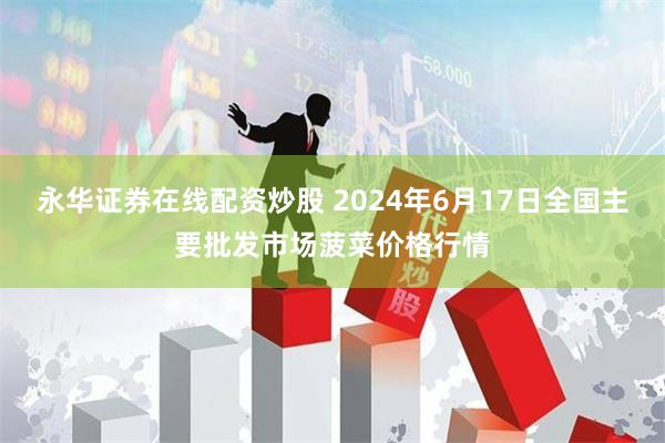 永华证券在线配资炒股 2024年6月17日全国主要批发市场菠菜价格行情