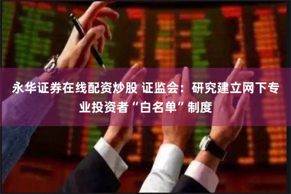 永华证券在线配资炒股 证监会：研究建立网下专业投资者“白名单”制度