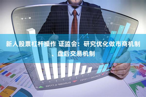新人股票杠杆操作 证监会：研究优化做市商机制、盘后交易机制