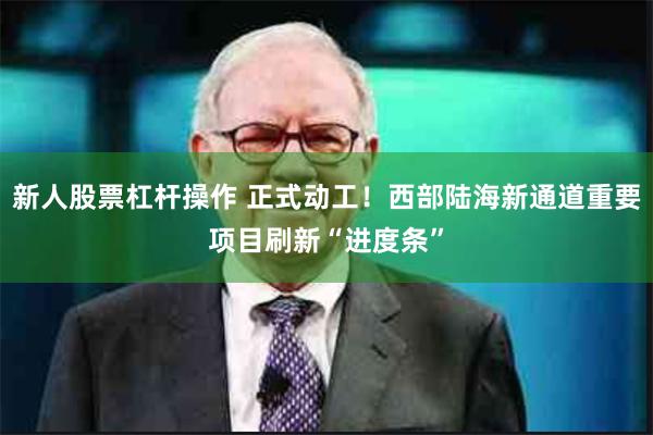 新人股票杠杆操作 正式动工！西部陆海新通道重要项目刷新“进度条”