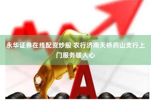 永华证券在线配资炒股 农行济南天桥药山支行上门服务暖人心