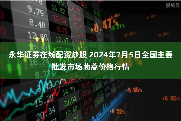永华证券在线配资炒股 2024年7月5日全国主要批发市场茼蒿价格行情