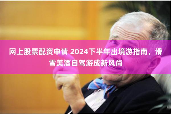 网上股票配资申请 2024下半年出境游指南，滑雪美酒自驾游成新风尚