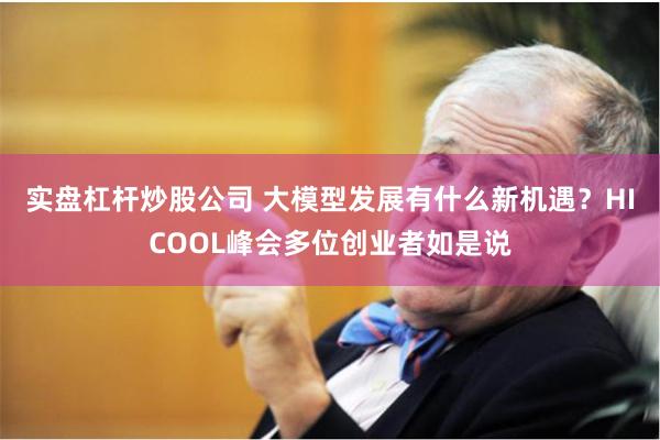 实盘杠杆炒股公司 大模型发展有什么新机遇？HICOOL峰会多位创业者如是说