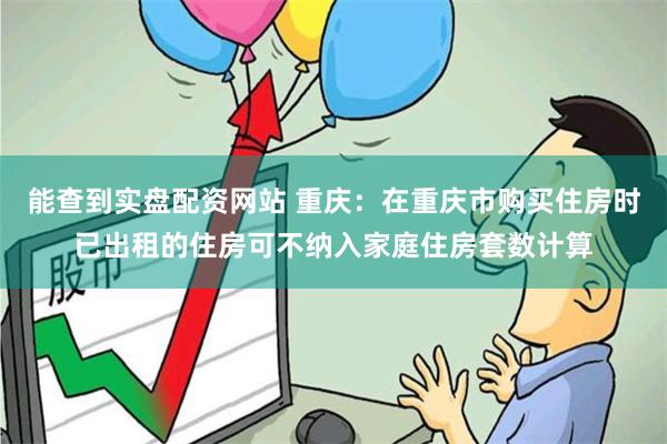 能查到实盘配资网站 重庆：在重庆市购买住房时已出租的住房可不纳入家庭住房套数计算