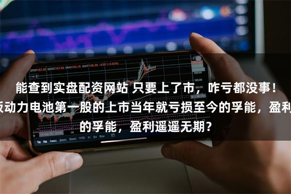 能查到实盘配资网站 只要上了市，咋亏都没事！号称科创板动力电池第一股的上市当年就亏损至今的孚能，盈利遥遥无期？