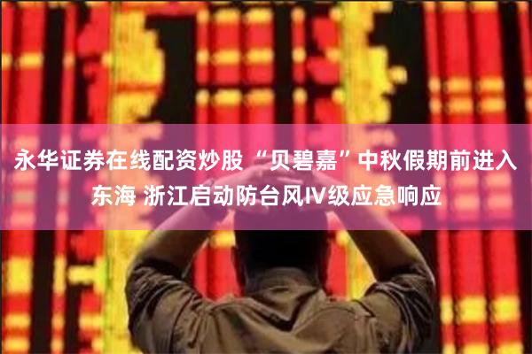 永华证券在线配资炒股 “贝碧嘉”中秋假期前进入东海 浙江启动防台风Ⅳ级应急响应