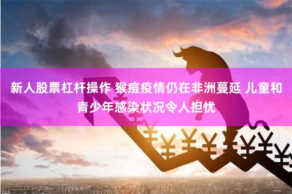 新人股票杠杆操作 猴痘疫情仍在非洲蔓延 儿童和青少年感染状况令人担忧