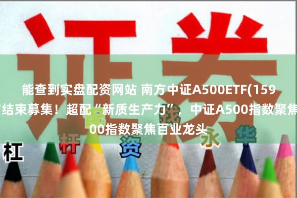 能查到实盘配资网站 南方中证A500ETF(159352)提前结束募集！超配“新质生产力”，中证A500指数聚焦百业龙头