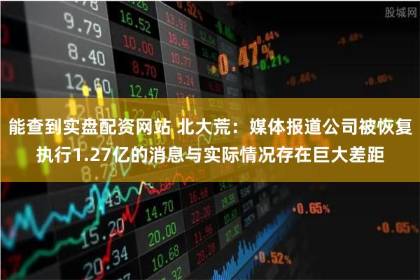 能查到实盘配资网站 北大荒：媒体报道公司被恢复执行1.27亿的消息与实际情况存在巨大差距
