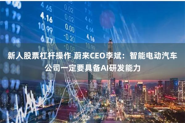 新人股票杠杆操作 蔚来CEO李斌：智能电动汽车公司一定要具备AI研发能力
