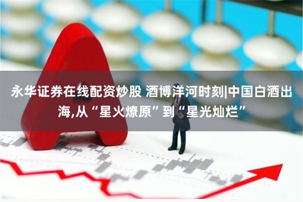 永华证券在线配资炒股 酒博洋河时刻|中国白酒出海,从“星火燎原”到“星光灿烂”