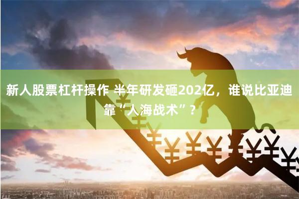 新人股票杠杆操作 半年研发砸202亿，谁说比亚迪靠“人海战术”？