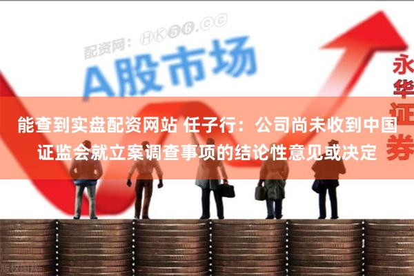 能查到实盘配资网站 任子行：公司尚未收到中国证监会就立案调查事项的结论性意见或决定