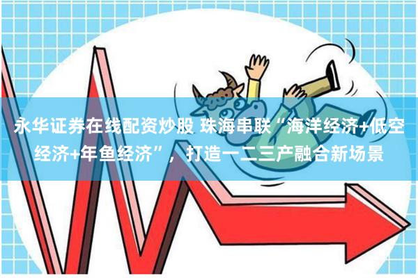永华证券在线配资炒股 珠海串联“海洋经济+低空经济+年鱼经济”，打造一二三产融合新场景