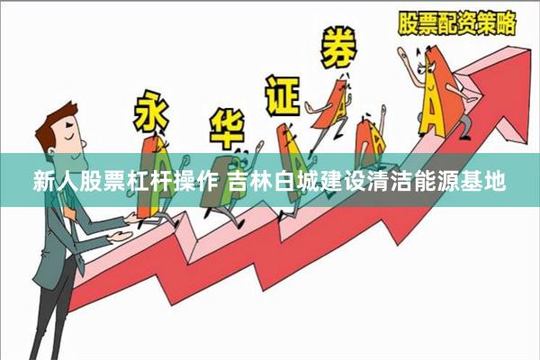 新人股票杠杆操作 吉林白城建设清洁能源基地