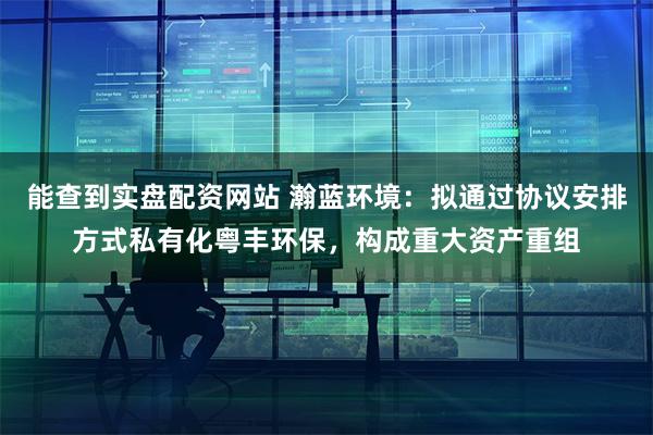 能查到实盘配资网站 瀚蓝环境：拟通过协议安排方式私有化粤丰环保，构成重大资产重组