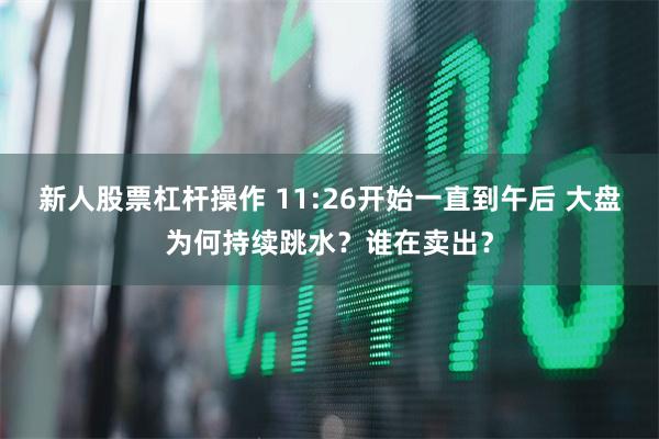 新人股票杠杆操作 11:26开始一直到午后 大盘为何持续跳水？谁在卖出？