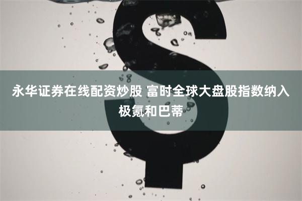 永华证券在线配资炒股 富时全球大盘股指数纳入极氪和巴蒂