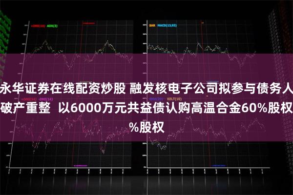 永华证券在线配资炒股 融发核电子公司拟参与债务人破产重整  以6000万元共益债认购高温合金60%股权