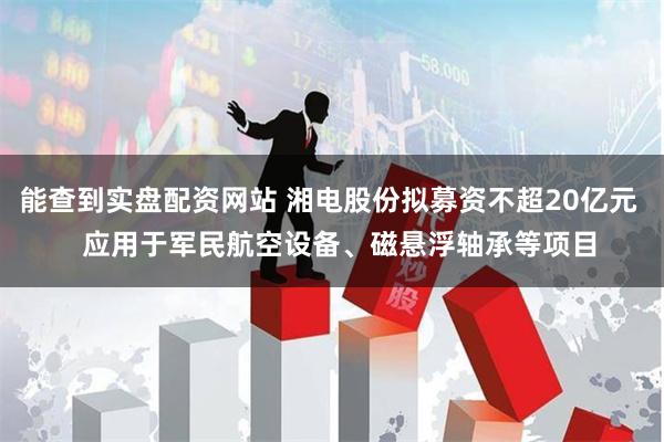 能查到实盘配资网站 湘电股份拟募资不超20亿元   应用于军民航空设备、磁悬浮轴承等项目