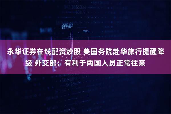 永华证券在线配资炒股 美国务院赴华旅行提醒降级 外交部：有利于两国人员正常往来