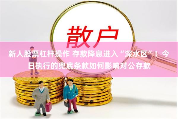 新人股票杠杆操作 存款降息进入“深水区”！今日执行的兜底条款如何影响对公存款