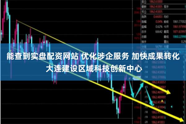 能查到实盘配资网站 优化涉企服务 加快成果转化 大连建设区域科技创新中心
