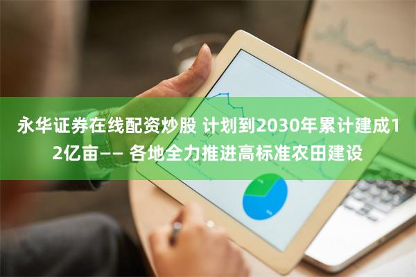 永华证券在线配资炒股 计划到2030年累计建成12亿亩—— 各地全力推进高标准农田建设