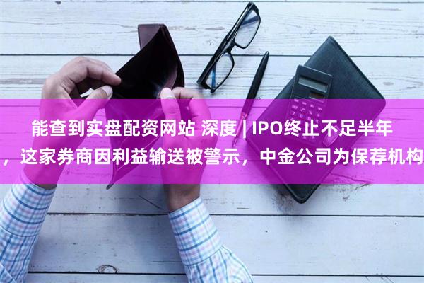 能查到实盘配资网站 深度 | IPO终止不足半年，这家券商因利益输送被警示，中金公司为保荐机构