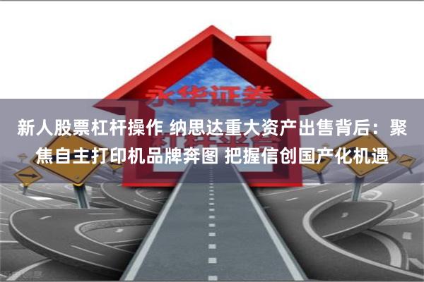 新人股票杠杆操作 纳思达重大资产出售背后：聚焦自主打印机品牌奔图 把握信创国产化机遇