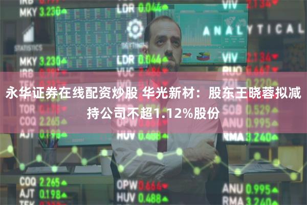 永华证券在线配资炒股 华光新材：股东王晓蓉拟减持公司不超1.12%股份